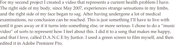 For my second project I created a video that represents a current health problem I have. The right side of my body, since May 2007, experiences strange sensations in my limbs, and the right side of my face began to sag. After having undergone a lot of medical examinations, no conclusion can be reached. This is just something I’ll have to live with until it goes away or if it turns into something else, or more serious. I chose to do a “music video” of sorts to represent how I feel about this. I did it to a song that makes me happy, and that I love, called D.A.N.C.E by Justice. I used a green screen to film myself, and then edited it in Adobe Premiere Pro. 