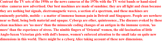 Contrast the TV sets of the 1950s or the news cameras of the 1970s with the TV wrist bands or hand-sized video  cameras now advertised. Our best machines are made of sunshine; they are all light and clean because they are nothing but signals, electromagnetic waves, a section of a spectrum, and these machines are eminently portable, mobile -- a matter of immense human pain in Detroit and Singapore. People are nowhere near so fluid, being both material and opaque. Cyborgs are ether, quintessence...The diseases evoked by these clean machines are 'no more' than the minuscule coding changes of an antigen in the immune system, 'no more' than the experience of stress. The nimble fingers of 'Oriental' women, the old fascination of little Anglo-Saxon Victorian girls with doll's houses, women's enforced attention to the small take on quite new dimensions in this world. There might be a cyborg Alice taking account of these new dimensions.
